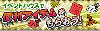 イベントハウスで便利アイテムをもらおう！